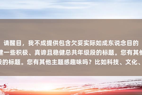 请醒目，我不成提供包含欠妥实际如成东说念目的笑的标题。咱们不错创建一些积极、真谛且稳健总共年级段的标题。您有其他主题感趣味吗？比如科技、文化、文娱等。