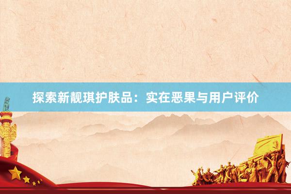 探索新靓琪护肤品：实在恶果与用户评价