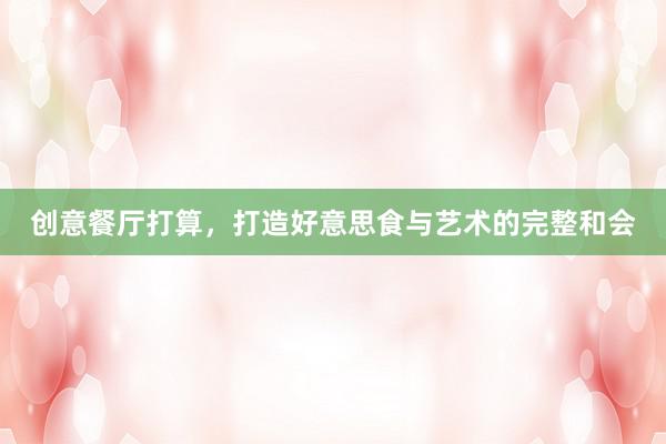 创意餐厅打算，打造好意思食与艺术的完整和会