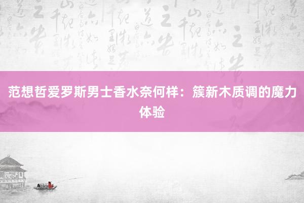 范想哲爱罗斯男士香水奈何样：簇新木质调的魔力体验