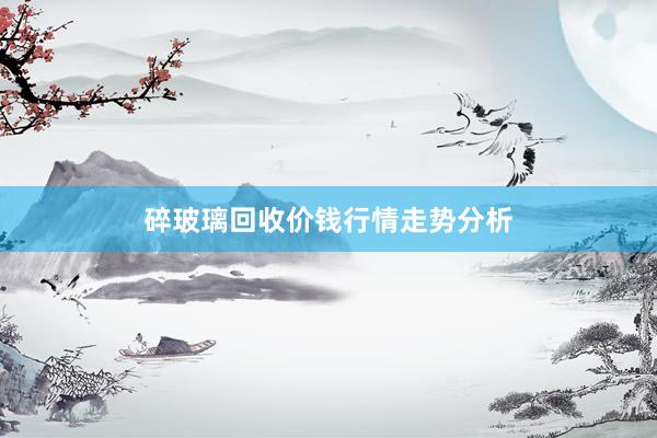 碎玻璃回收价钱行情走势分析
