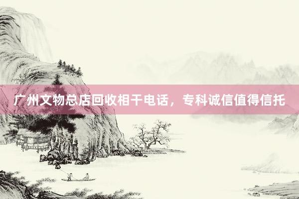 广州文物总店回收相干电话，专科诚信值得信托